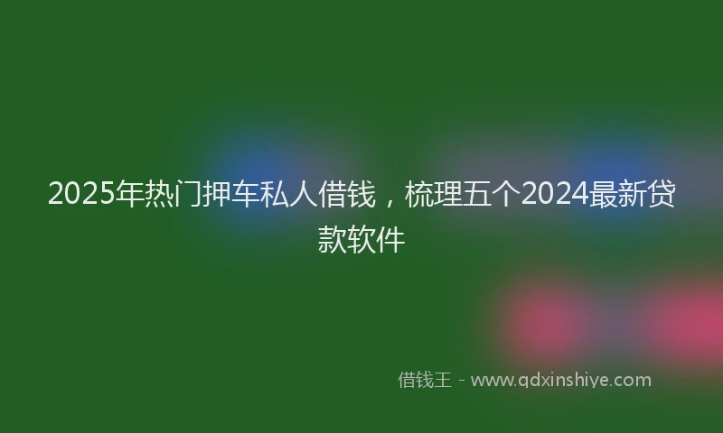 2025年热门押车私人借钱，梳理五个2024最新贷款软件