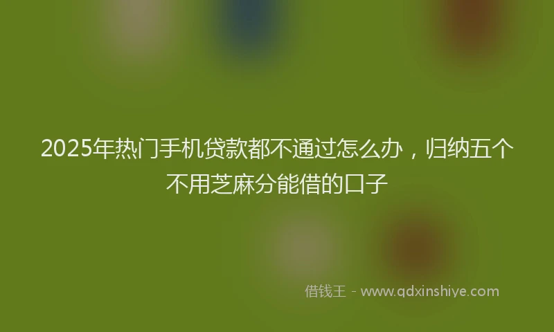 2025年热门手机贷款都不通过怎么办，归纳五个不用芝麻分能借的口子