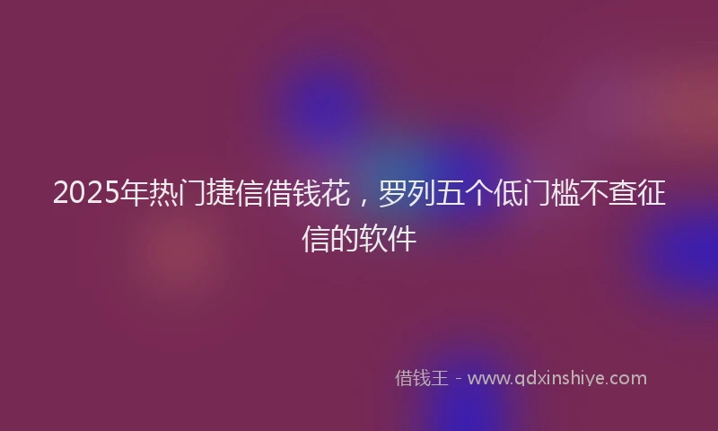 2025年热门捷信借钱花，罗列五个低门槛不查征信的软件