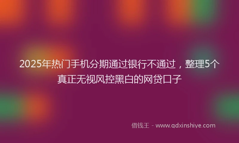 2025年热门手机分期通过银行不通过，整理5个真正无视风控黑白的网贷口子