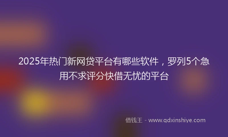2025年热门新网贷平台有哪些软件，罗列5个急用不求评分快借无忧的平台