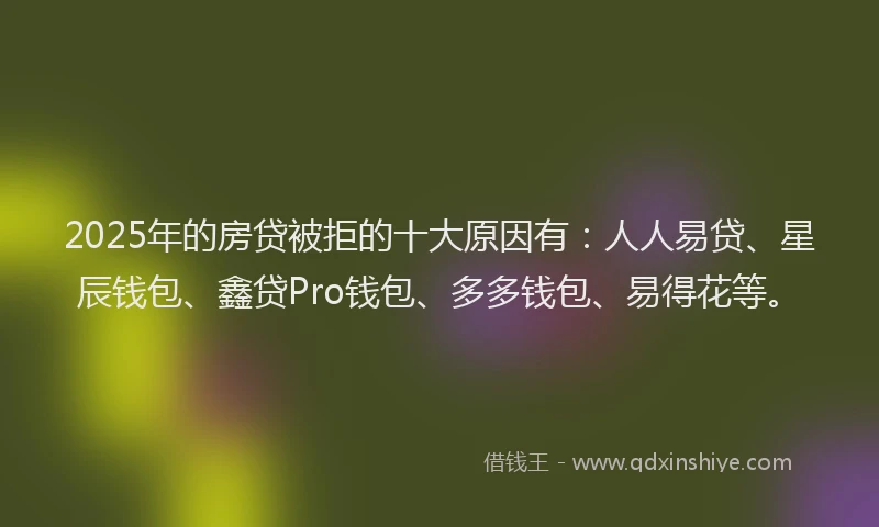 2025年的房贷被拒的十大原因有：人人易贷、星辰钱包、鑫贷Pro钱包、多多钱包、易得花等。