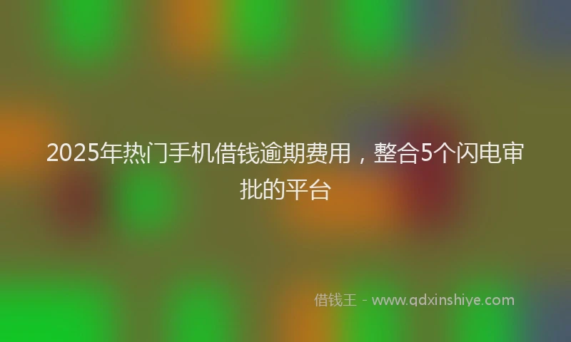 2025年热门手机借钱逾期费用，整合5个闪电审批的平台