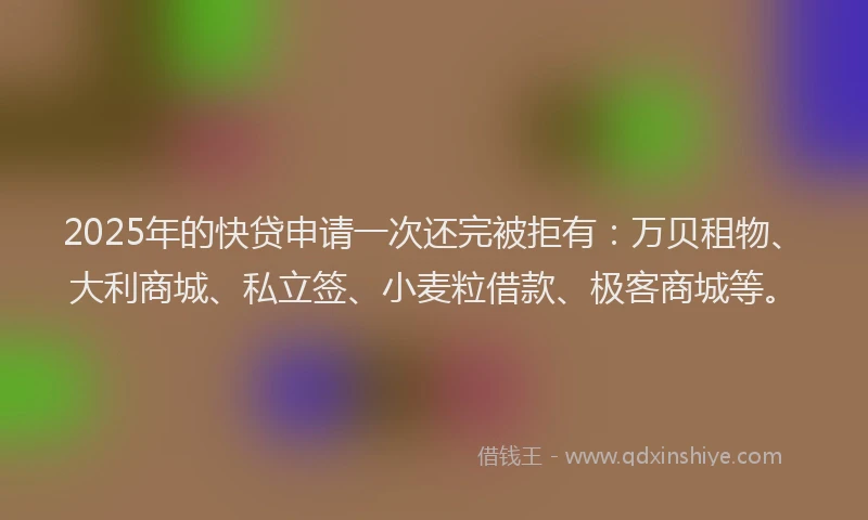2025年的快贷申请一次还完被拒有：万贝租物、大利商城、私立签、小麦粒借款、极客商城等。