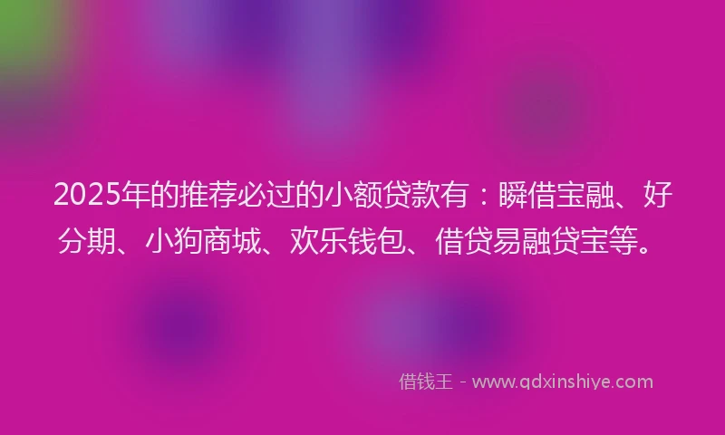 2025年的推荐必过的小额贷款有：瞬借宝融、好分期、小狗商城、欢乐钱包、借贷易融贷宝等。