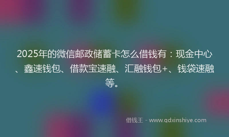 2025年的微信邮政储蓄卡怎么借钱有：现金中心、鑫速钱包、借款宝速融、汇融钱包+、钱袋速融等。