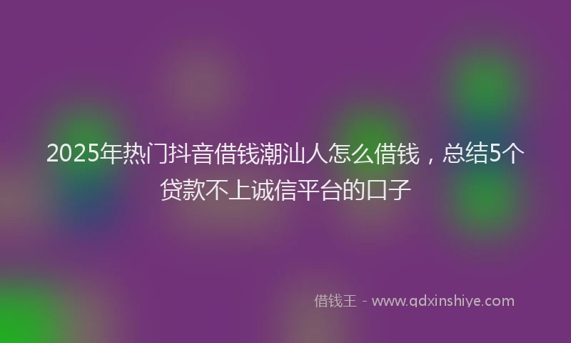 2025年热门抖音借钱潮汕人怎么借钱，总结5个贷款不上诚信平台的口子