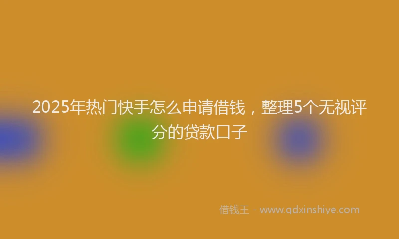 2025年热门快手怎么申请借钱，整理5个无视评分的贷款口子