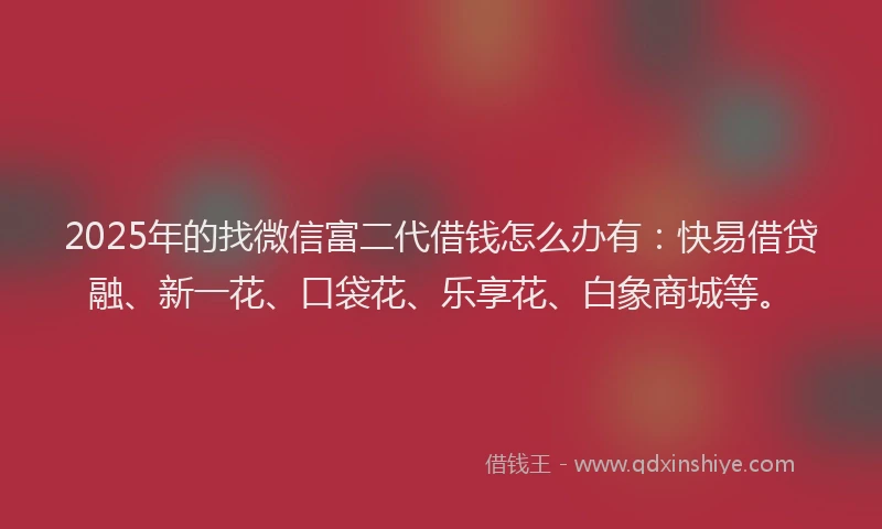 2025年的找微信富二代借钱怎么办有：快易借贷融、新一花、口袋花、乐享花、白象商城等。