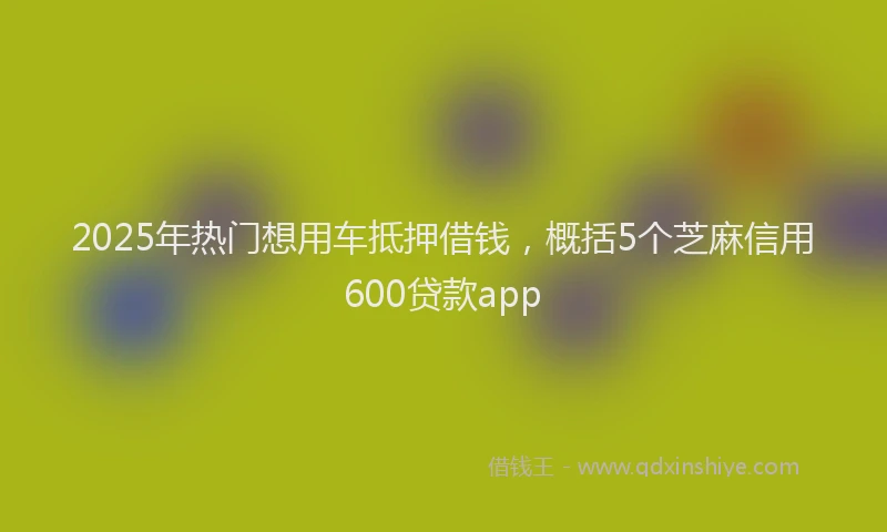 2025年热门想用车抵押借钱，概括5个芝麻信用600贷款app