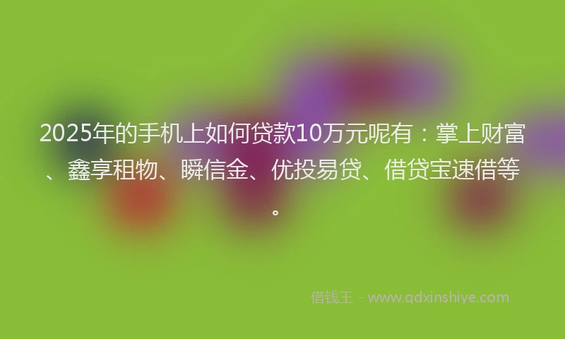 2025年的手机上如何贷款10万元呢有：掌上财富、鑫享租物、瞬信金、优投易贷、借贷宝速借等。