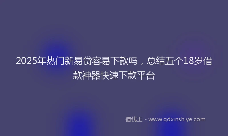 2025年热门新易贷容易下款吗，总结五个18岁借款神器快速下款平台