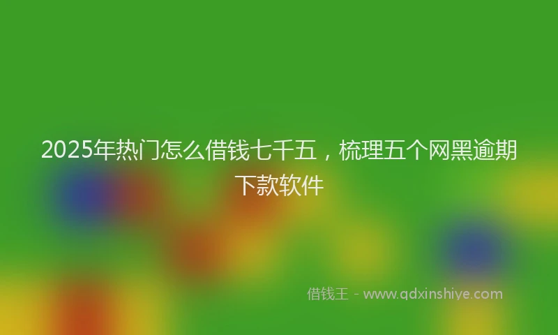 2025年热门怎么借钱七千五，梳理五个网黑逾期下款软件