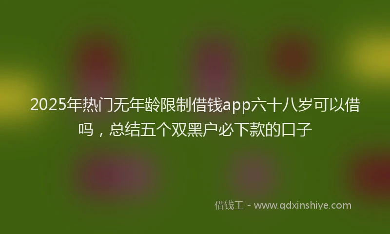 2025年热门无年龄限制借钱app六十八岁可以借吗，总结五个双黑户必下款的口子