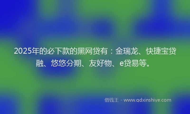 2025年的必下款的黑网贷有：金瑞龙、快捷宝贷融、悠悠分期、友好物、e贷易等。