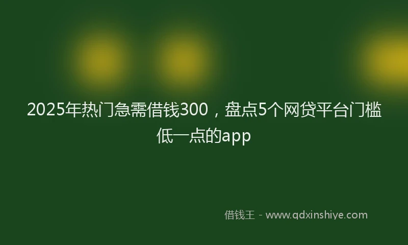 2025年热门急需借钱300，盘点5个网贷平台门槛低一点的app