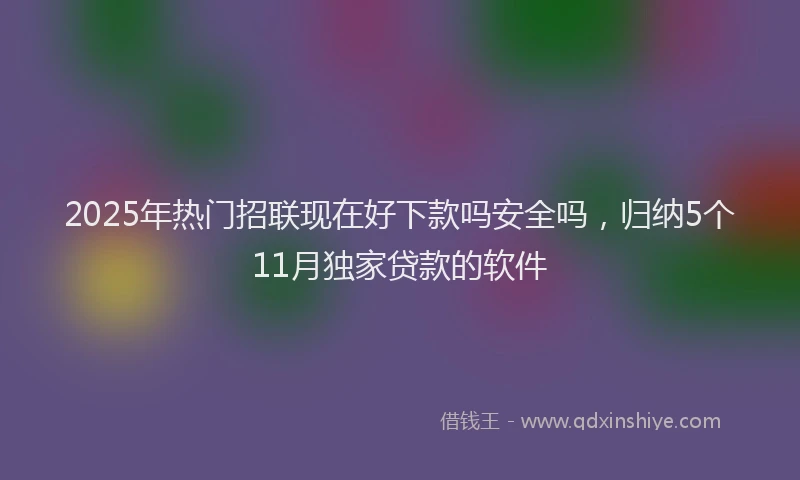 2025年热门招联现在好下款吗安全吗，归纳5个11月独家贷款的软件