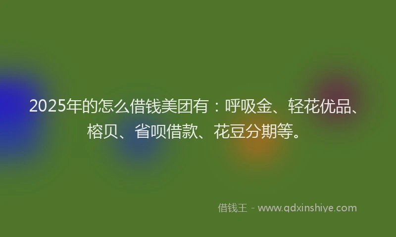2025年的怎么借钱美团有：呼吸金、轻花优品、榕贝、省呗借款、花豆分期等。