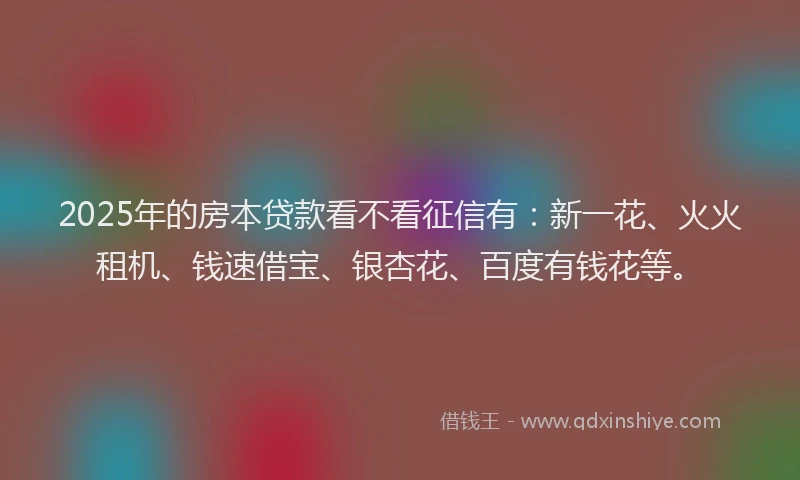 2025年的房本贷款看不看征信有：新一花、火火租机、钱速借宝、银杏花、百度有钱花等。