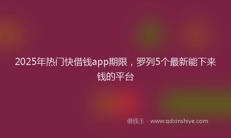 2025年热门快借钱app期限，罗列5个最新能下来钱的平台