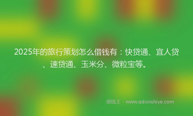 2025年的旅行策划怎么借钱有：快贷通、宜人贷、速贷通、玉米分、微粒宝等。