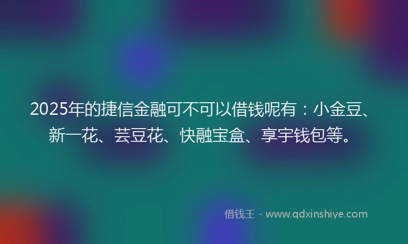 2025年的捷信金融可不可以借钱呢有：小金豆、新一花、芸豆花、快融宝盒、享宇钱包等。