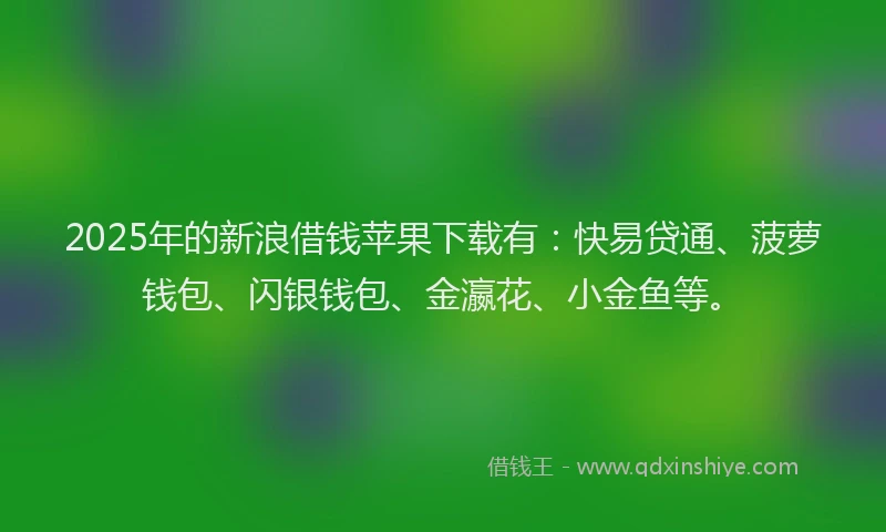 2025年的新浪借钱苹果下载有：快易贷通、菠萝钱包、闪银钱包、金瀛花、小金鱼等。