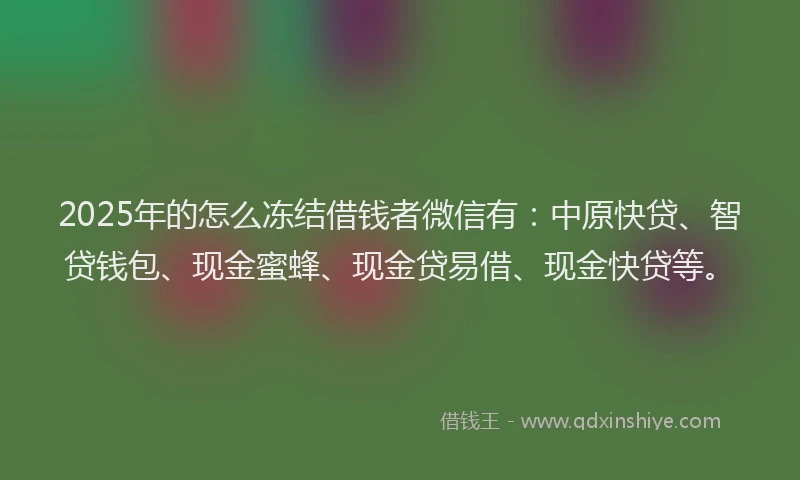 2025年的怎么冻结借钱者微信有：中原快贷、智贷钱包、现金蜜蜂、现金贷易借、现金快贷等。