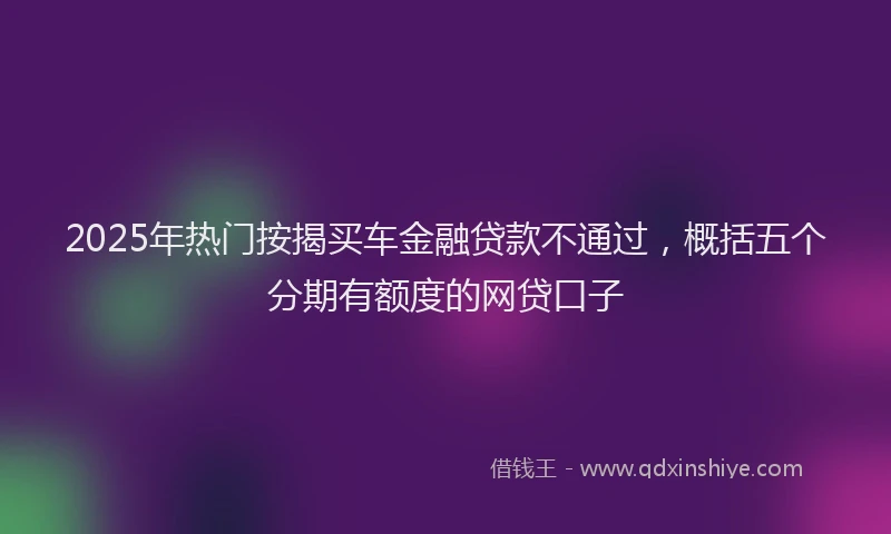 2025年热门按揭买车金融贷款不通过，概括五个分期有额度的网贷口子