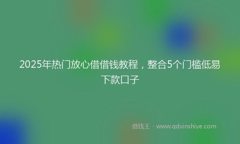 2025年热门放心借借钱教程，整合5个门槛低易下款口子