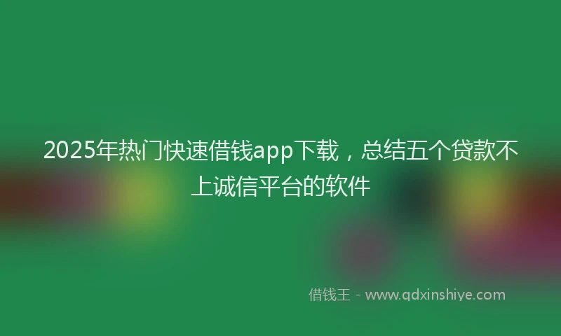2025年热门快速借钱app下载，总结五个贷款不上诚信平台的软件