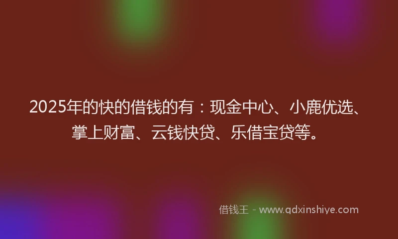 2025年的快的借钱的有：现金中心、小鹿优选、掌上财富、云钱快贷、乐借宝贷等。