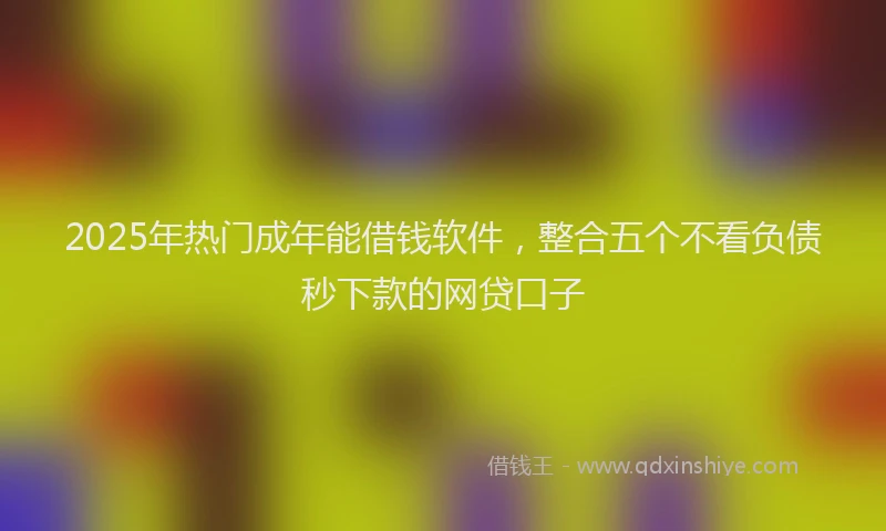 2025年热门成年能借钱软件，整合五个不看负债秒下款的网贷口子