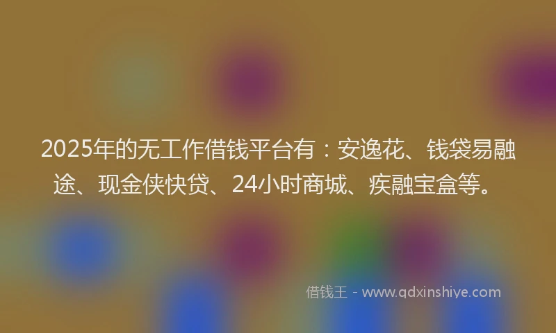 2025年的无工作借钱平台有：安逸花、钱袋易融途、现金侠快贷、24小时商城、疾融宝盒等。