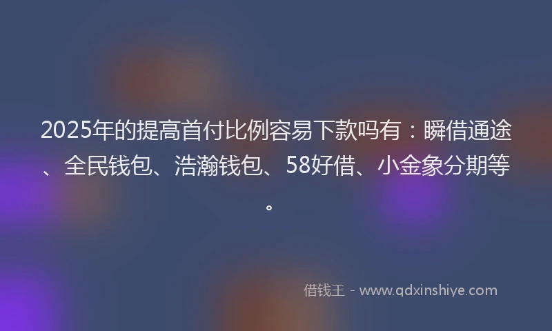 2025年的提高首付比例容易下款吗有：瞬借通途、全民钱包、浩瀚钱包、58好借、小金象分期等。