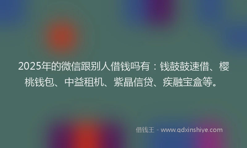2025年的微信跟别人借钱吗有：钱鼓鼓速借、樱桃钱包、中益租机、紫晶信贷、疾融宝盒等。