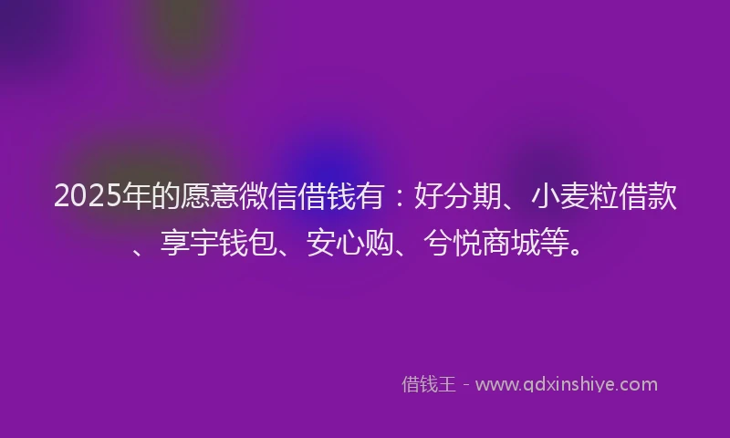 2025年的愿意微信借钱有：好分期、小麦粒借款、享宇钱包、安心购、兮悦商城等。