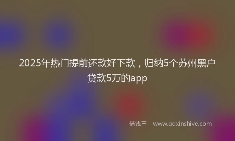 2025年热门提前还款好下款，归纳5个苏州黑户贷款5万的app