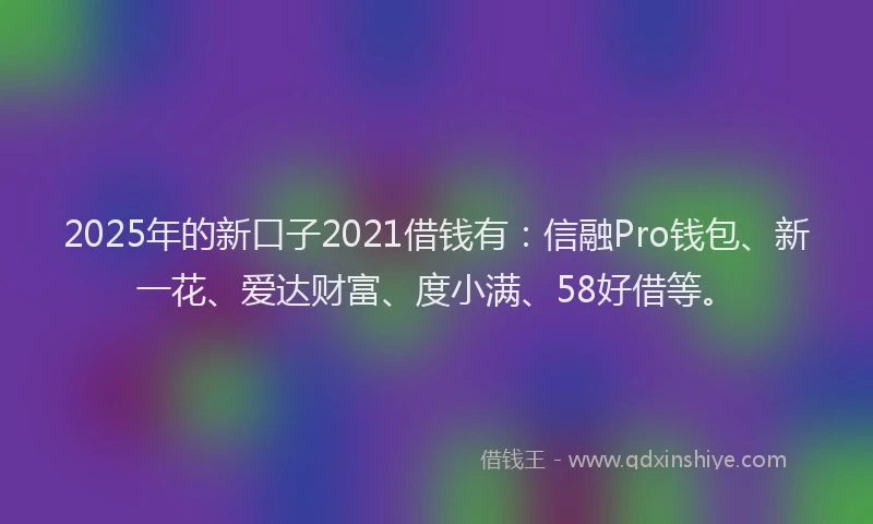 2025年的新口子2021借钱有：信融Pro钱包、新一花、爱达财富、度小满、58好借等。