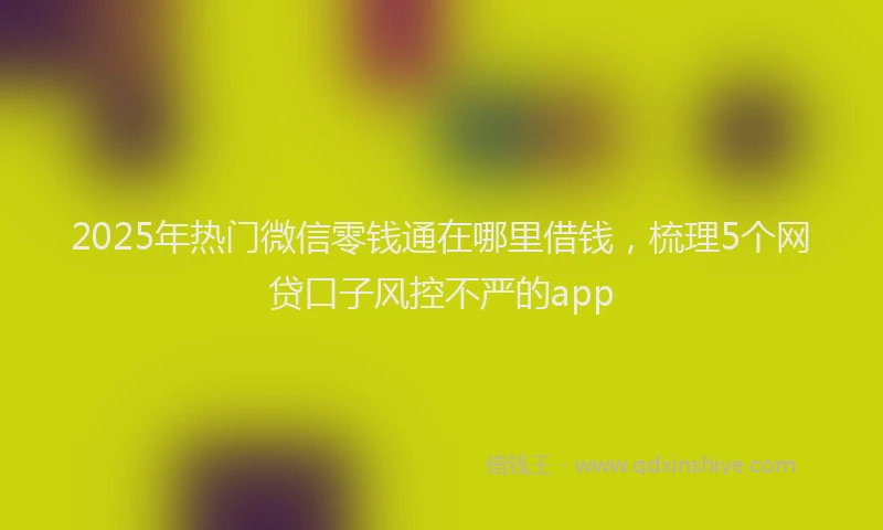 2025年热门微信零钱通在哪里借钱，梳理5个网贷口子风控不严的app