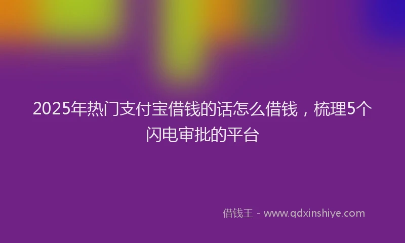 2025年热门支付宝借钱的话怎么借钱，梳理5个闪电审批的平台