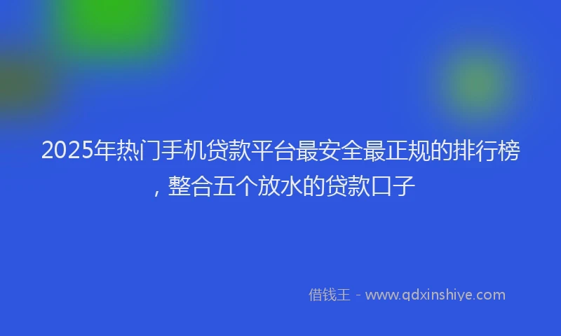 2025年热门手机贷款平台最安全最正规的排行榜，整合五个放水的贷款口子