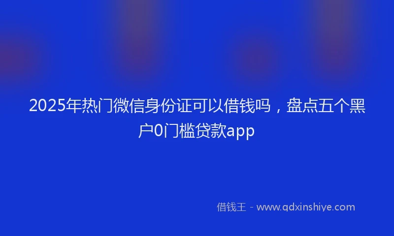 2025年热门微信身份证可以借钱吗，盘点五个黑户0门槛贷款app