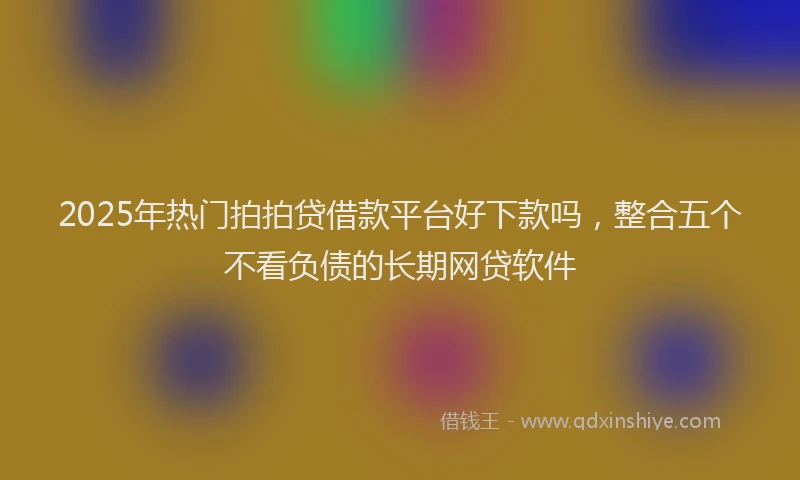 2025年热门拍拍贷借款平台好下款吗，整合五个不看负债的长期网贷软件