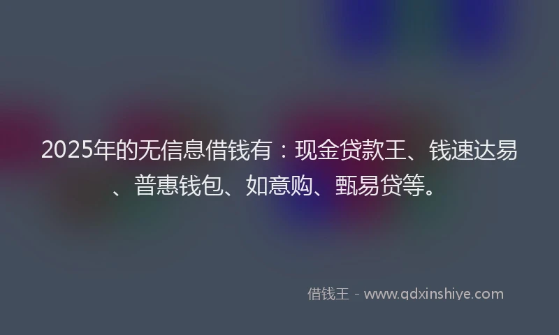 2025年的无信息借钱有：现金贷款王、钱速达易、普惠钱包、如意购、甄易贷等。