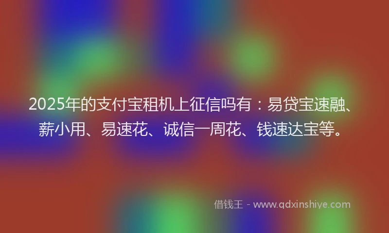 2025年的支付宝租机上征信吗有：易贷宝速融、薪小用、易速花、诚信一周花、钱速达宝等。
