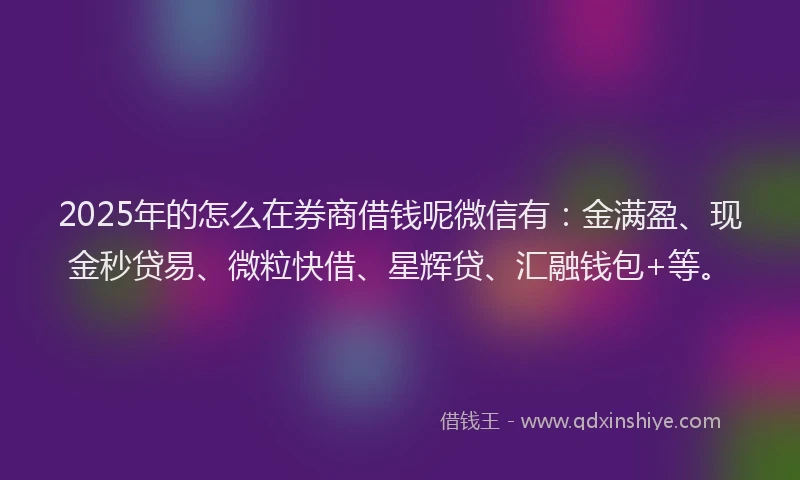 2025年的怎么在券商借钱呢微信有：金满盈、现金秒贷易、微粒快借、星辉贷、汇融钱包+等。