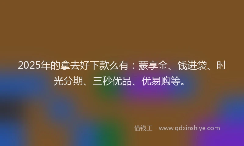 2025年的拿去好下款么有：蒙享金、钱进袋、时光分期、三秒优品、优易购等。
