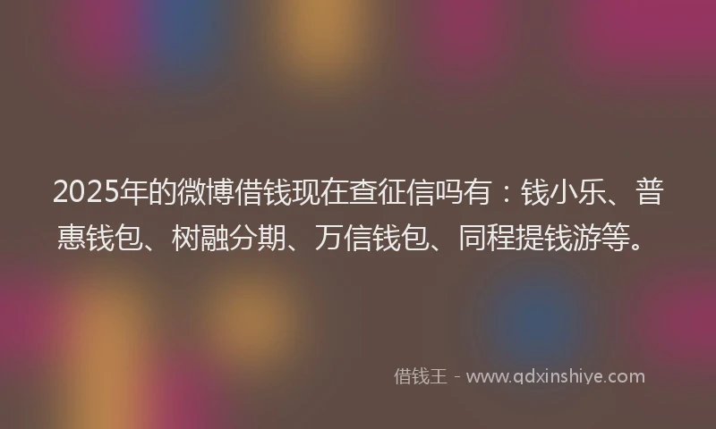 2025年的微博借钱现在查征信吗有：钱小乐、普惠钱包、树融分期、万信钱包、同程提钱游等。