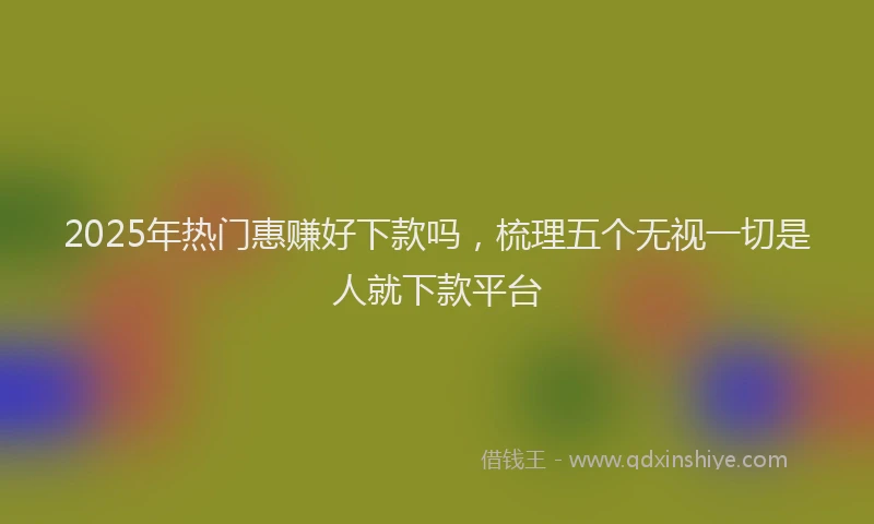 2025年热门惠赚好下款吗，梳理五个无视一切是人就下款平台